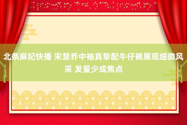 北条麻妃快播 宋慧乔中袖真挚配牛仔裤展现细微风采 发量少成焦点