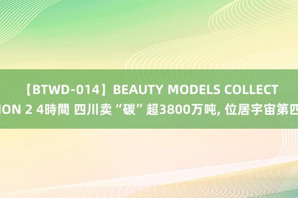 【BTWD-014】BEAUTY MODELS COLLECTION 2 4時間 四川卖“碳”超3800万吨, 位居宇宙第四