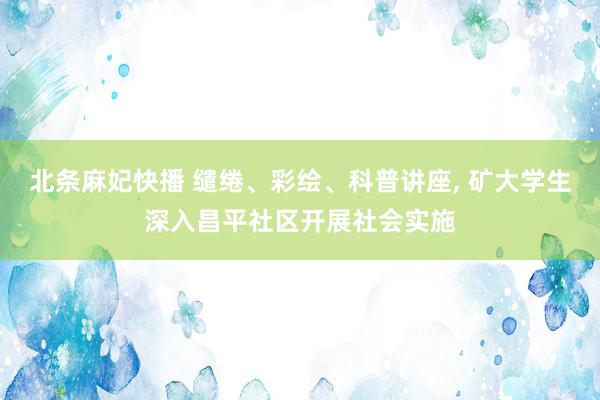 北条麻妃快播 缱绻、彩绘、科普讲座, 矿大学生深入昌平社区开展社会实施