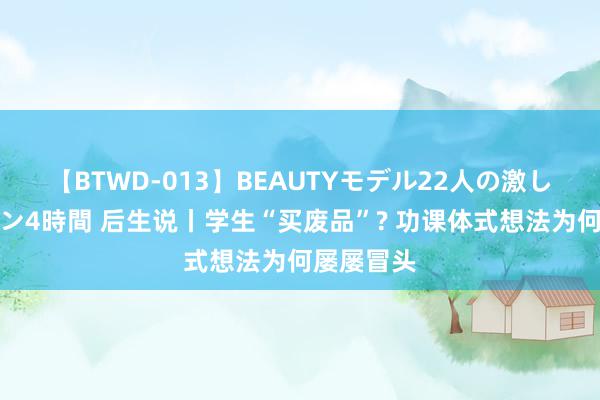 【BTWD-013】BEAUTYモデル22人の激しいピストン4時間 后生说丨学生“买废品”? 功课体式想法为何屡屡冒头