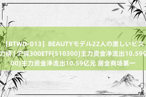 【BTWD-013】BEAUTYモデル22人の激しいピストン4時間 ETF主力榜 | 沪深300ETF(510300)主力资金净流出10.59亿元 居全商场第一