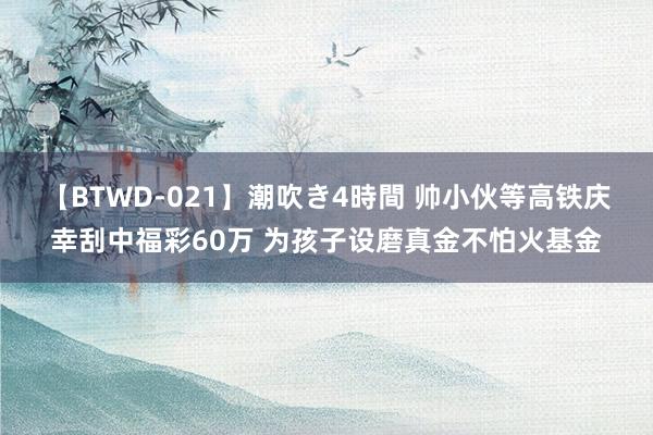 【BTWD-021】潮吹き4時間 帅小伙等高铁庆幸刮中福彩60万 为孩子设磨真金不怕火基金