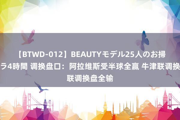 【BTWD-012】BEAUTYモデル25人のお掃除フェラ4時間 调换盘口：阿拉维斯受半球全赢 牛津联调换盘全输