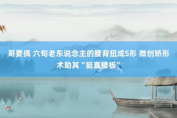 哥要搞 六旬老东说念主的腰背扭成S形 微创矫形术助其“挺直腰板”