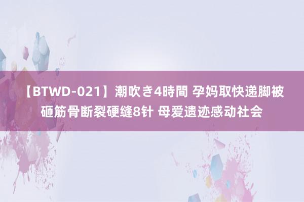 【BTWD-021】潮吹き4時間 孕妈取快递脚被砸筋骨断裂硬缝8针 母爱遗迹感动社会