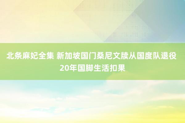 北条麻妃全集 新加坡国门桑尼文牍从国度队退役 20年国脚生活扣果