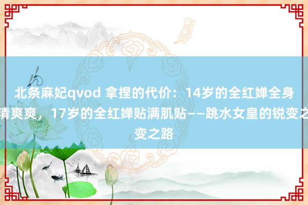 北条麻妃qvod 拿捏的代价：14岁的全红婵全身清清爽爽，17岁的全红婵贴满肌贴——跳水女皇的锐变之路