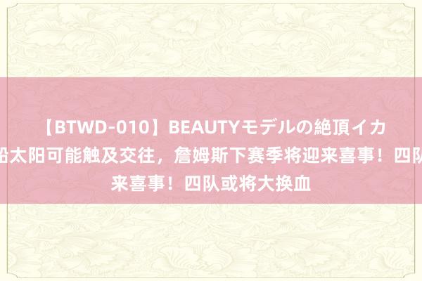 【BTWD-010】BEAUTYモデルの絶頂イカセ4時間 快船太阳可能触及交往，詹姆斯下赛季将迎来喜事！四队或将大换血