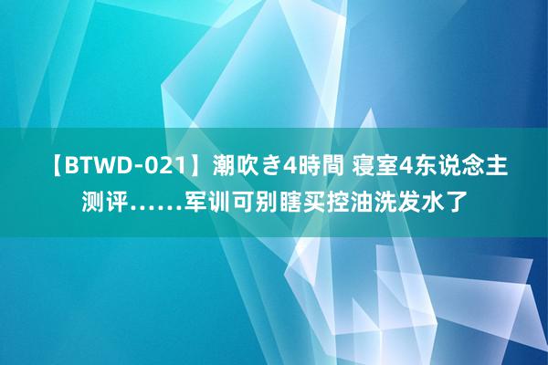 【BTWD-021】潮吹き4時間 寝室4东说念主测评……军训可别瞎买控油洗发水了