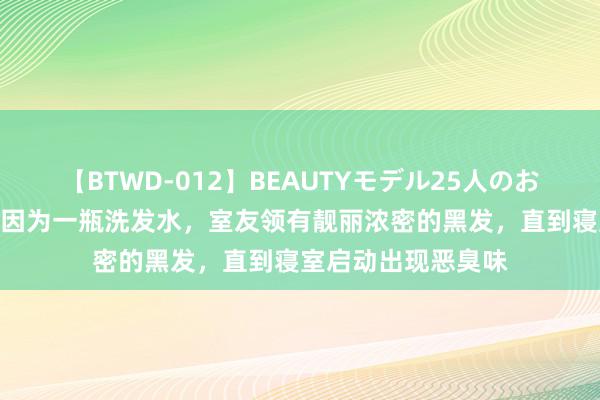 【BTWD-012】BEAUTYモデル25人のお掃除フェラ4時間 因为一瓶洗发水，室友领有靓丽浓密的黑发，直到寝室启动出现恶臭味