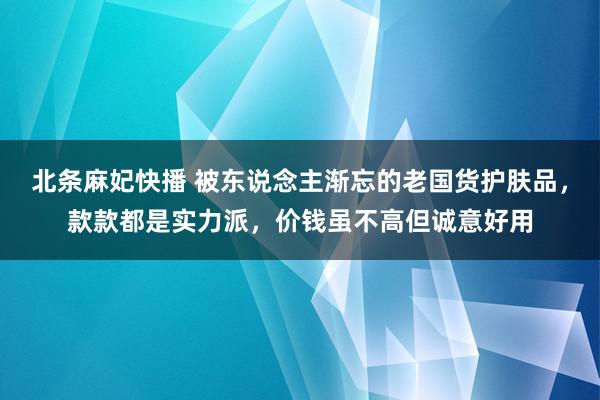 北条麻妃快播 被东说念主渐忘的老国货护肤品，款款都是实力派，价钱虽不高但诚意好用