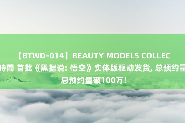 【BTWD-014】BEAUTY MODELS COLLECTION 2 4時間 首批《黑据说: 悟空》实体版驱动发货, 总预约量破100万!