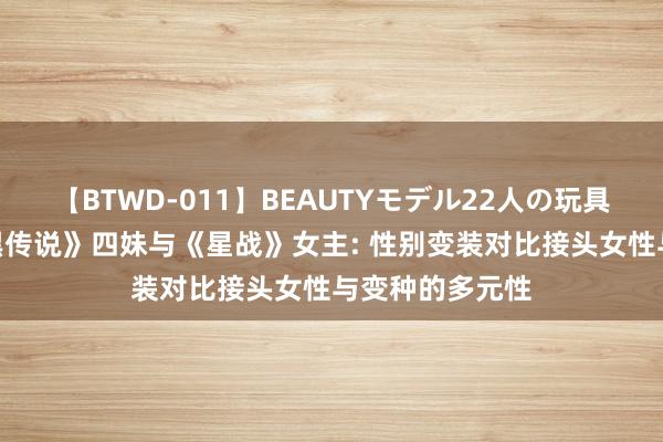 【BTWD-011】BEAUTYモデル22人の玩具責め4時間 《黑传说》四妹与《星战》女主: 性别变装对比接头女性与变种的多元性