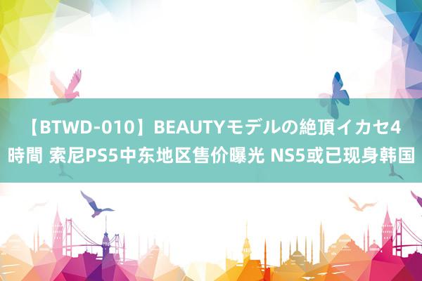 【BTWD-010】BEAUTYモデルの絶頂イカセ4時間 索尼PS5中东地区售价曝光 NS5或已现身韩国