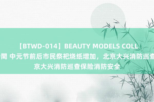 【BTWD-014】BEAUTY MODELS COLLECTION 2 4時間 中元节前后市民祭祀烧纸增加，北京大兴消防巡查保险消防安全