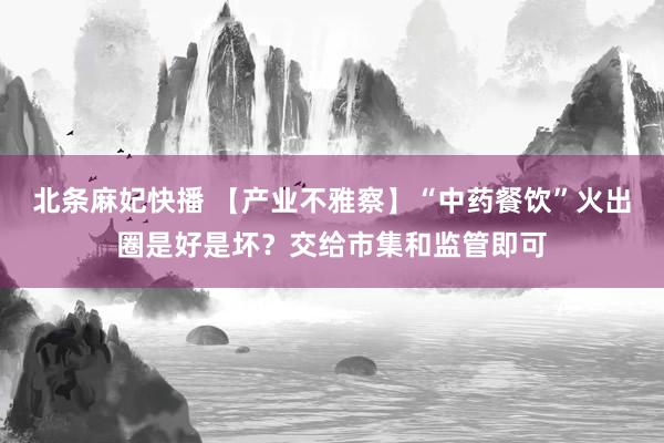 北条麻妃快播 【产业不雅察】“中药餐饮”火出圈是好是坏？交给市集和监管即可