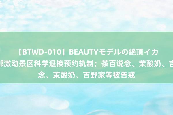 【BTWD-010】BEAUTYモデルの絶頂イカセ4時間 文旅部激动景区科学退换预约轨制；茶百说念、茉酸奶、吉野家等被告戒