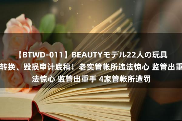 【BTWD-011】BEAUTYモデル22人の玩具責め4時間 伪造、转换、毁损审计底稿！老实管帐所违法惊心 监管出重手 4家管帐所遭罚