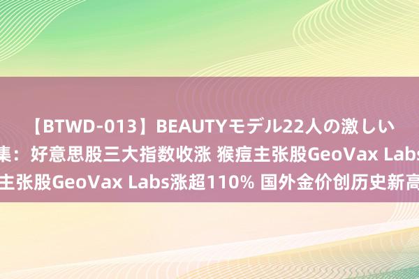 【BTWD-013】BEAUTYモデル22人の激しいピストン4時間 各人市集：好意思股三大指数收涨 猴痘主张股GeoVax Labs涨超110% 国外金价创历史新高