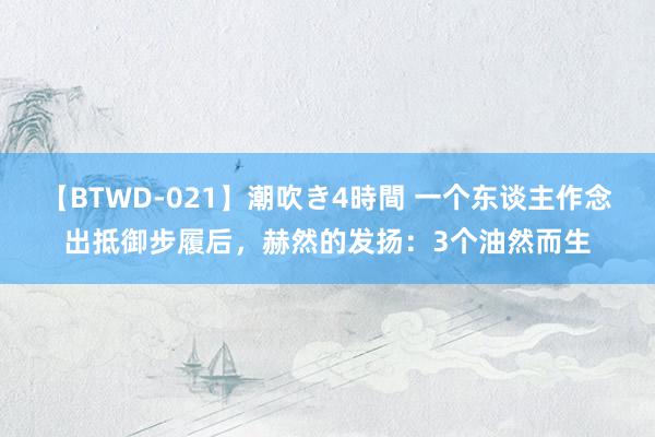 【BTWD-021】潮吹き4時間 一个东谈主作念出抵御步履后，赫然的发扬：3个油然而生