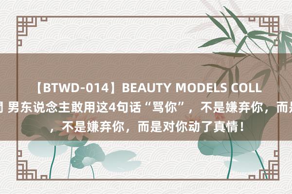 【BTWD-014】BEAUTY MODELS COLLECTION 2 4時間 男东说念主敢用这4句话“骂你”，不是嫌弃你，而是对你动了真情！