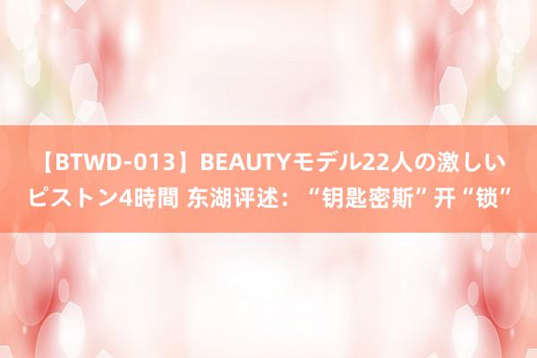 【BTWD-013】BEAUTYモデル22人の激しいピストン4時間 东湖评述：“钥匙密斯”开“锁”