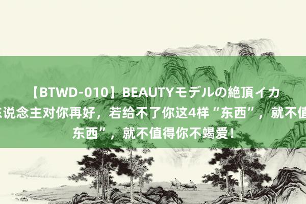 【BTWD-010】BEAUTYモデルの絶頂イカセ4時間 男东说念主对你再好，若给不了你这4样“东西”，就不值得你不竭爱！