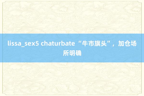 lissa_sex5 chaturbate “牛市旗头”，加仓场所明确