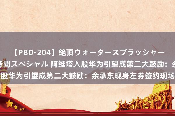 【PBD-204】絶頂ウォータースプラッシャー 放尿＆潮吹き大噴射8時間スペシャル 阿维塔入股华为引望成第二大鼓励：余承东现身左券签约现场