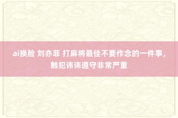 ai换脸 刘亦菲 打麻将最佳不要作念的一件事，触犯讳讳遵守非常严重