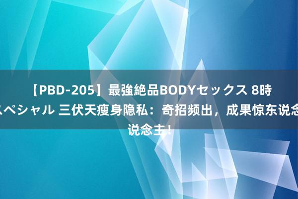 【PBD-205】最強絶品BODYセックス 8時間スペシャル 三伏天瘦身隐私：奇招频出，成果惊东说念主！