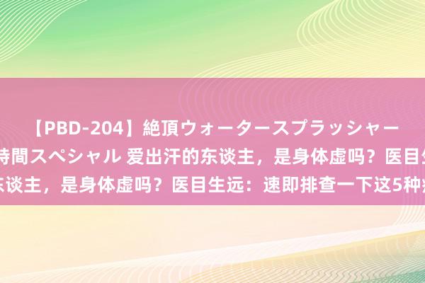 【PBD-204】絶頂ウォータースプラッシャー 放尿＆潮吹き大噴射8時間スペシャル 爱出汗的东谈主，是身体虚吗？医目生远：速即排查一下这5种病