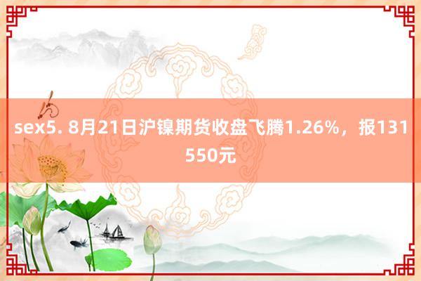 sex5. 8月21日沪镍期货收盘飞腾1.26%，报131550元