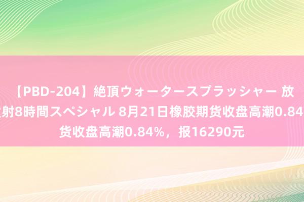 【PBD-204】絶頂ウォータースプラッシャー 放尿＆潮吹き大噴射8時間スペシャル 8月21日橡胶期货收盘高潮0.84%，报16290元