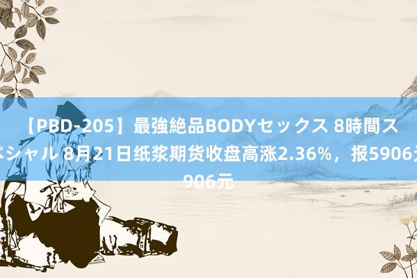 【PBD-205】最強絶品BODYセックス 8時間スペシャル 8月21日纸浆期货收盘高涨2.36%，报5906元