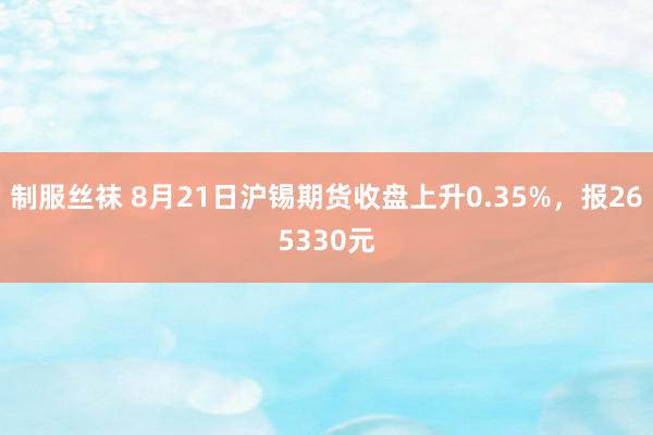 制服丝袜 8月21日沪锡期货收盘上升0.35%，报265330元