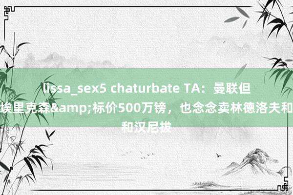 lissa_sex5 chaturbate TA：曼联但愿出售埃里克森&标价500万镑，也念念卖林德洛夫和汉尼拔