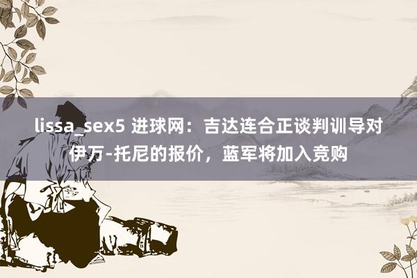 lissa_sex5 进球网：吉达连合正谈判训导对伊万-托尼的报价，蓝军将加入竞购