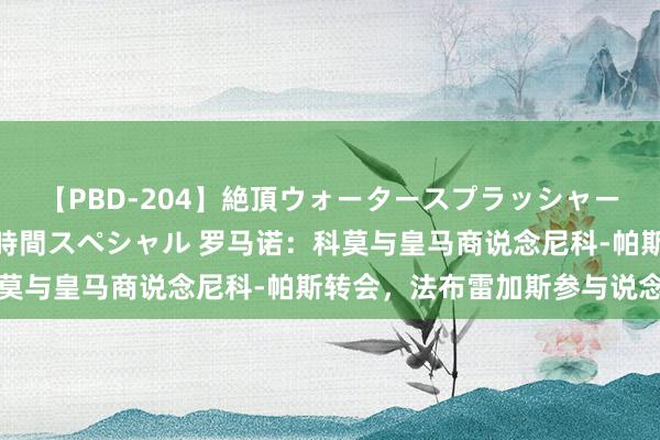 【PBD-204】絶頂ウォータースプラッシャー 放尿＆潮吹き大噴射8時間スペシャル 罗马诺：科莫与皇马商说念尼科-帕斯转会，法布雷加斯参与说念判