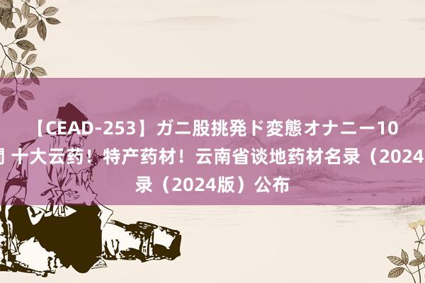 【CEAD-253】ガニ股挑発ド変態オナニー100人8時間 十大云药！特产药材！云南省谈地药材名录（2024版）公布