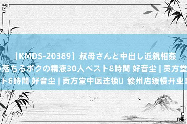 【KMDS-20389】叔母さんと中出し近親相姦 叔母さんの身体を伝い落ちるボクの精液30人ベスト8時間 好音尘 | 贡方堂中医连锁・赣州店缓慢开业！