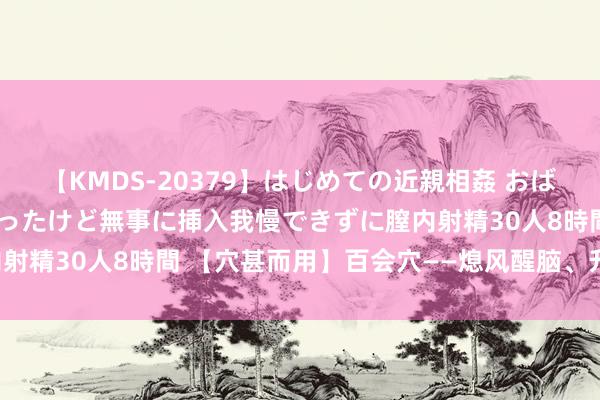 【KMDS-20379】はじめての近親相姦 おばさんの誘いに最初は戸惑ったけど無事に挿入我慢できずに膣内射精30人8時間 【穴甚而用】百会穴——熄风醒脑、升阳固脱！