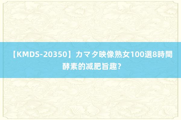 【KMDS-20350】カマタ映像熟女100選8時間 酵素的减肥旨趣？