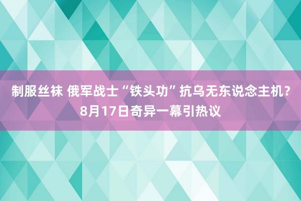 制服丝袜 俄军战士“铁头功”抗乌无东说念主机？8月17日奇异一幕引热议