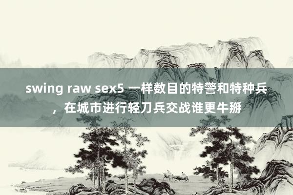 swing raw sex5 一样数目的特警和特种兵，在城市进行轻刀兵交战谁更牛掰