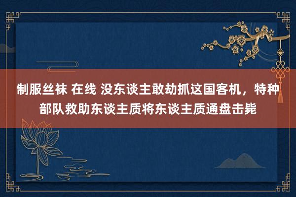 制服丝袜 在线 没东谈主敢劫抓这国客机，特种部队救助东谈主质将东谈主质通盘击毙