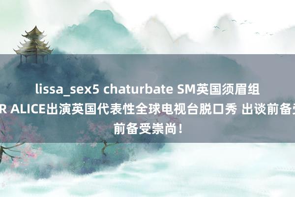 lissa_sex5 chaturbate SM英国须眉组合DEAR ALICE出演英国代表性全球电视台脱口秀 出谈前备受崇尚！