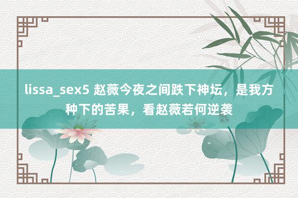 lissa_sex5 赵薇今夜之间跌下神坛，是我方种下的苦果，看赵薇若何逆袭