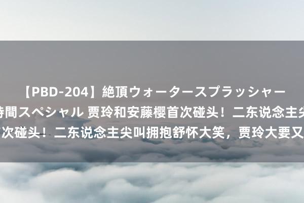 【PBD-204】絶頂ウォータースプラッシャー 放尿＆潮吹き大噴射8時間スペシャル 贾玲和安藤樱首次碰头！二东说念主尖叫拥抱舒怀大笑，贾玲大要又变胖了