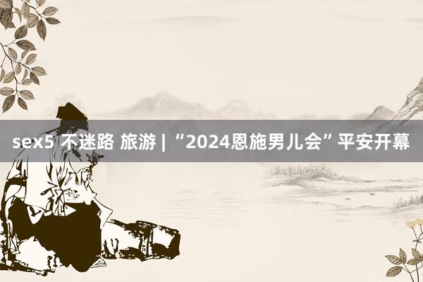 sex5 不迷路 旅游 | “2024恩施男儿会”平安开幕